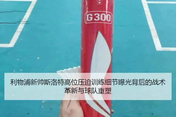 利物浦新帅斯洛特高位压迫训练细节曝光背后的战术革新与球队重塑