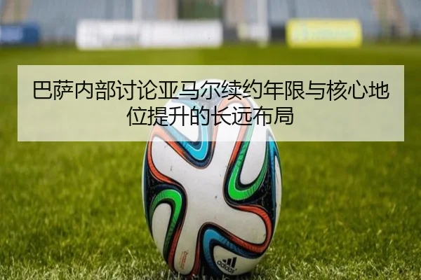 巴萨内部讨论亚马尔续约年限与核心地位提升的长远布局